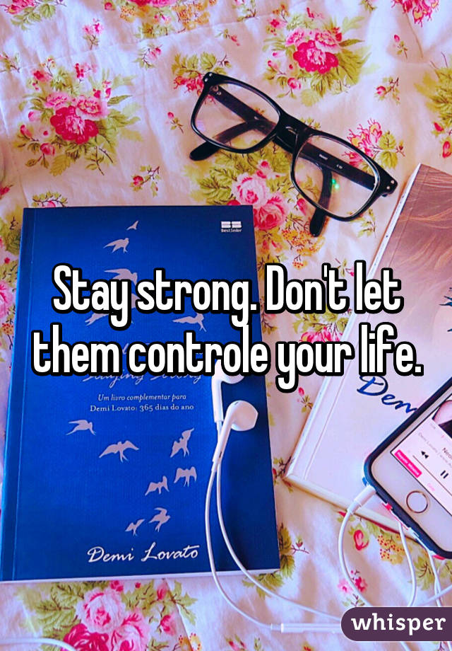 Stay strong. Don't let them controle your life.