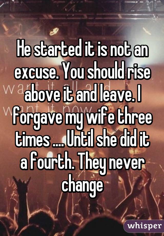 He started it is not an excuse. You should rise above it and leave. I forgave my wife three times .... Until she did it a fourth. They never change