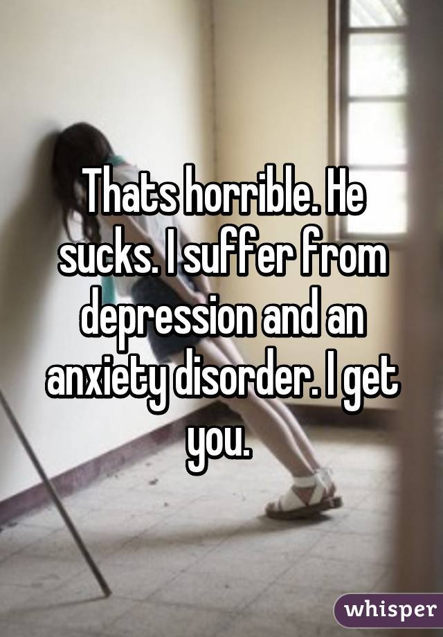 Thats horrible. He sucks. I suffer from depression and an anxiety disorder. I get you. 