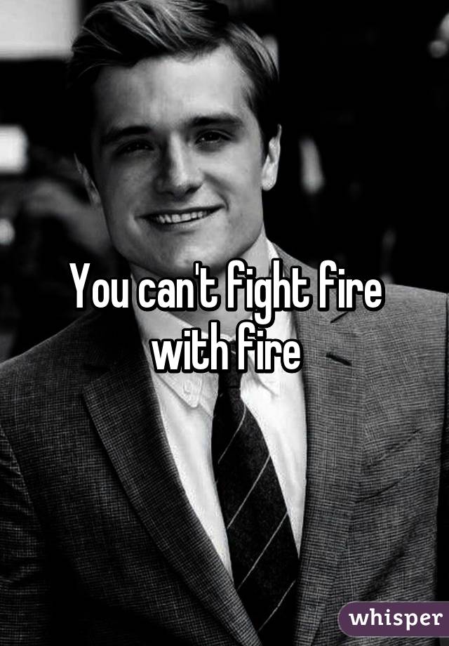 You can't fight fire with fire
