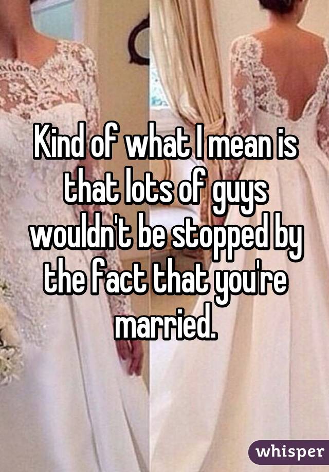 Kind of what I mean is that lots of guys wouldn't be stopped by the fact that you're married.