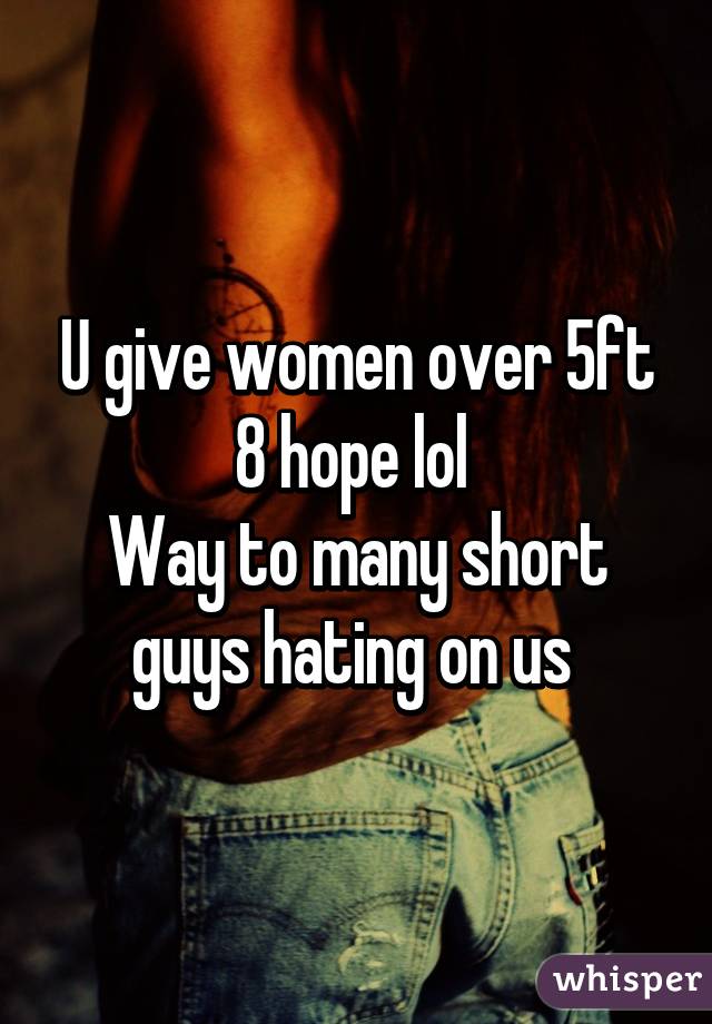 U give women over 5ft 8 hope lol 
Way to many short guys hating on us 