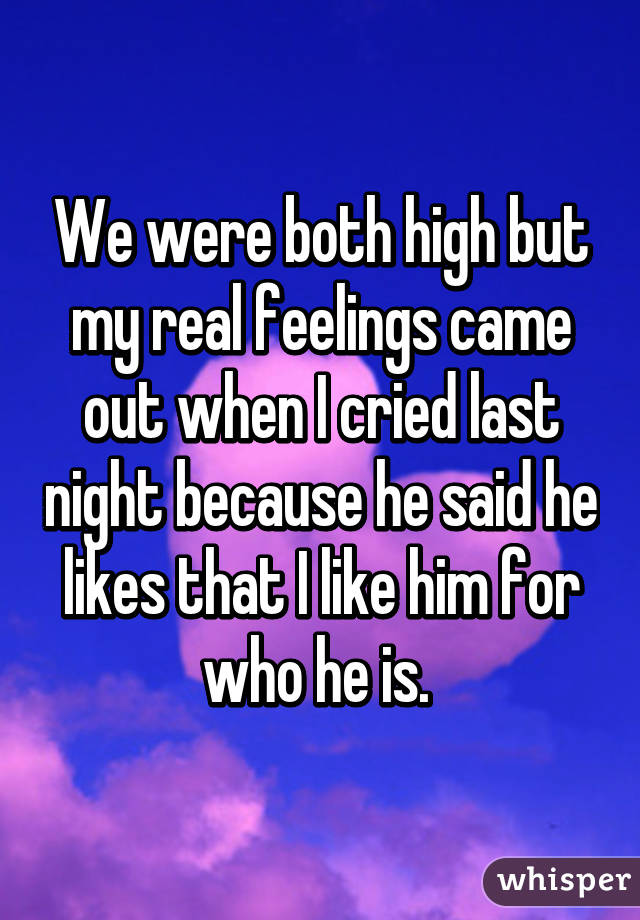 We were both high but my real feelings came out when I cried last night because he said he likes that I like him for who he is. 
