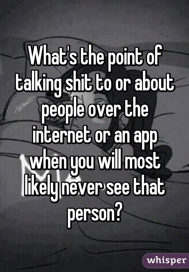 What's the point of talking shit to or about people over the internet or an app when you will most likely never see that person?