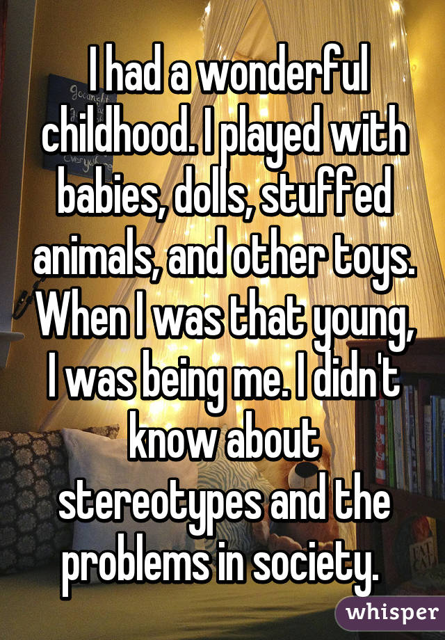  I had a wonderful childhood. I played with babies, dolls, stuffed animals, and other toys. When I was that young, I was being me. I didn't know about stereotypes and the problems in society. 
