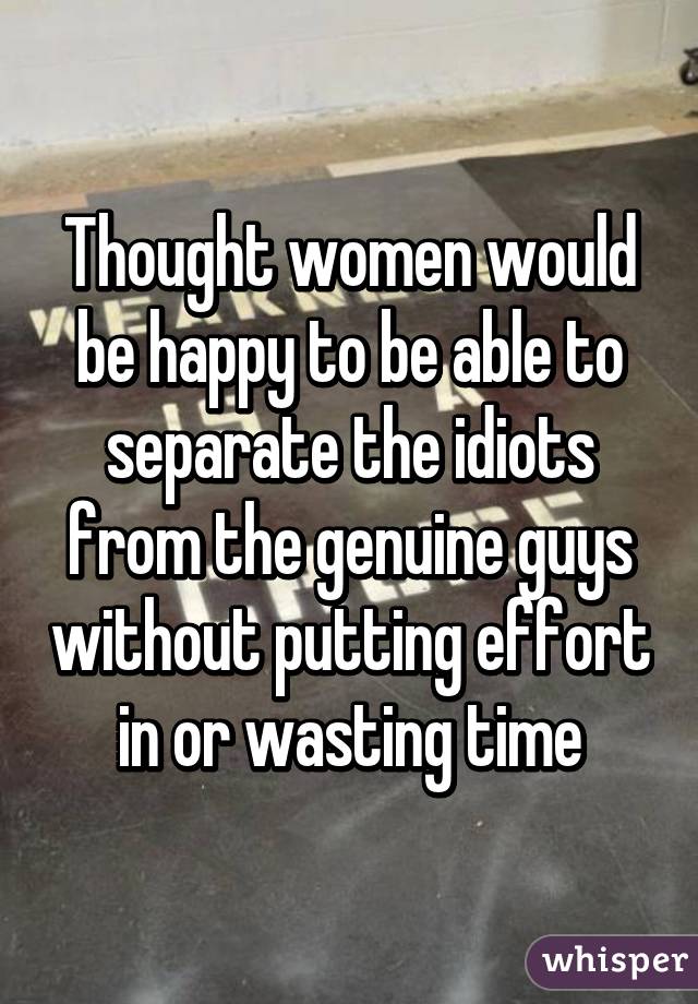 Thought women would be happy to be able to separate the idiots from the genuine guys without putting effort in or wasting time