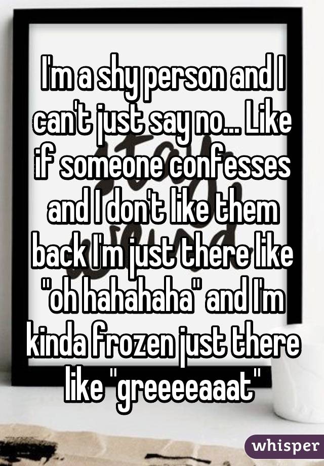 I'm a shy person and I can't just say no... Like if someone confesses and I don't like them back I'm just there like "oh hahahaha" and I'm kinda frozen just there like "greeeeaaat"