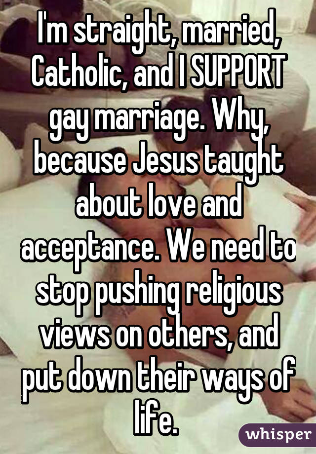 I'm straight, married, Catholic, and I SUPPORT gay marriage. Why, because Jesus taught about love and acceptance. We need to stop pushing religious views on others, and put down their ways of life. 