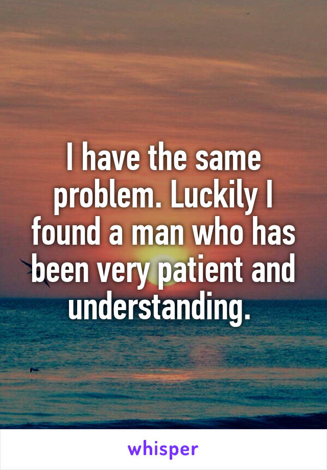 I have the same problem. Luckily I found a man who has been very patient and understanding. 