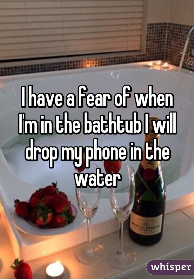 I have a fear of when I'm in the bathtub I will drop my phone in the water