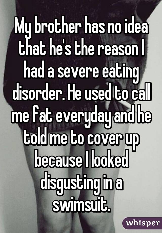 My brother has no idea that he's the reason I had a severe eating disorder. He used to call me fat everyday and he told me to cover up because I looked disgusting in a swimsuit.