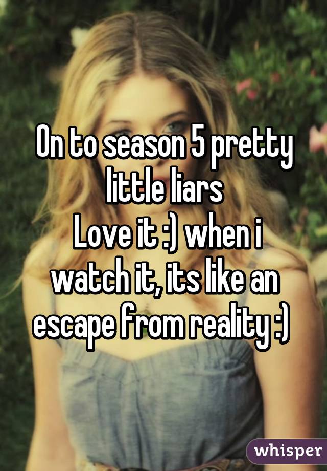 On to season 5 pretty little liars
 Love it :) when i watch it, its like an escape from reality :) 