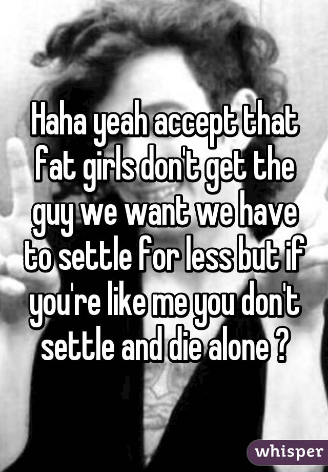 Haha yeah accept that fat girls don't get the guy we want we have to settle for less but if you're like me you don't settle and die alone 😊