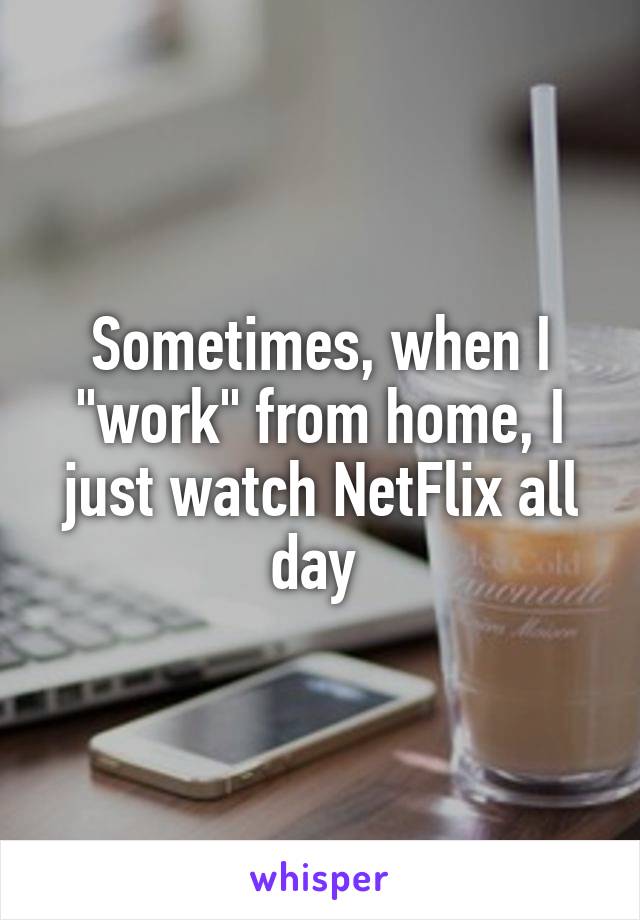 Sometimes, when I "work" from home, I just watch NetFlix all day 