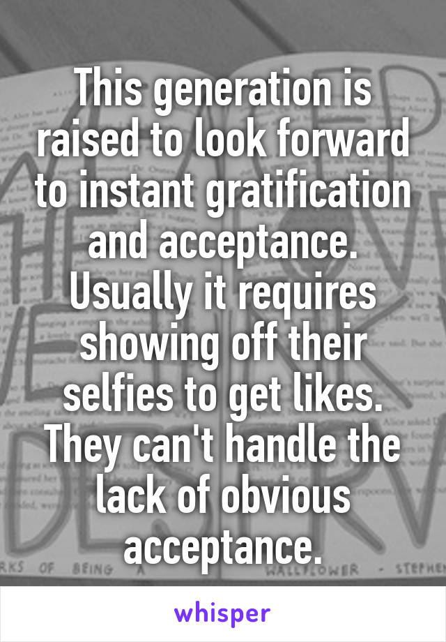 This generation is raised to look forward to instant gratification and acceptance. Usually it requires showing off their selfies to get likes. They can't handle the lack of obvious acceptance.