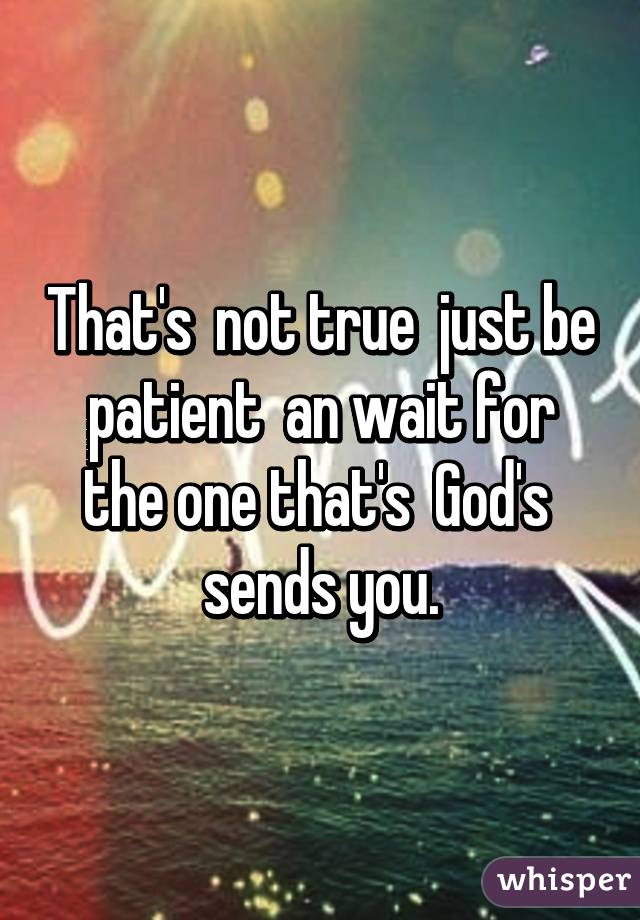 That's  not true  just be patient  an wait for the one that's  God's  sends you.