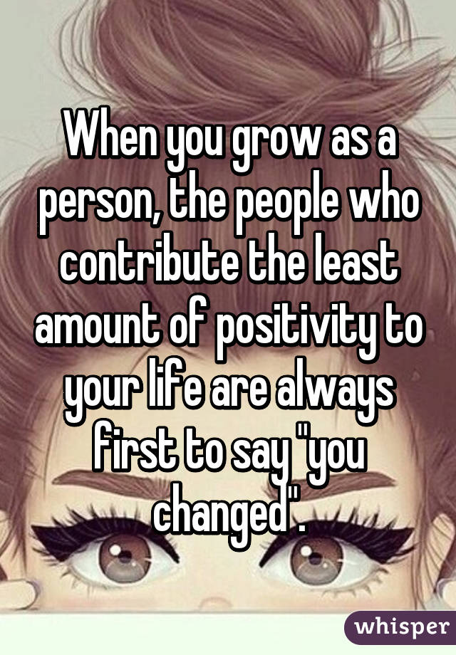When you grow as a person, the people who contribute the least amount of positivity to your life are always first to say "you changed".
