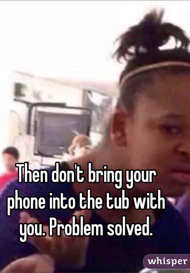 Then don't bring your phone into the tub with you. Problem solved. 