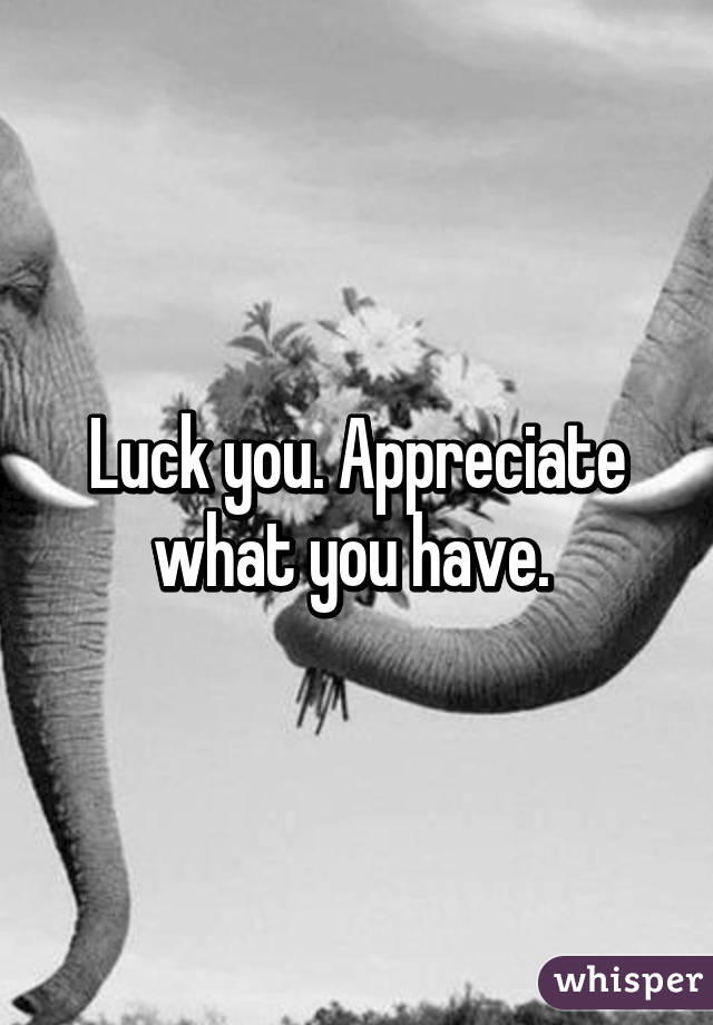 Luck you. Appreciate what you have. 