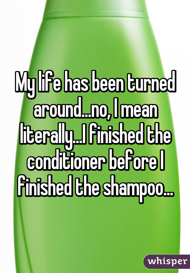 My life has been turned around...no, I mean literally...I finished the conditioner before I finished the shampoo...