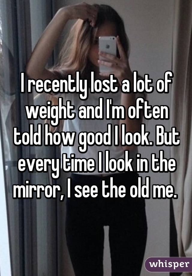 I recently lost a lot of weight and I'm often told how good I look. But every time I look in the mirror, I see the old me. 