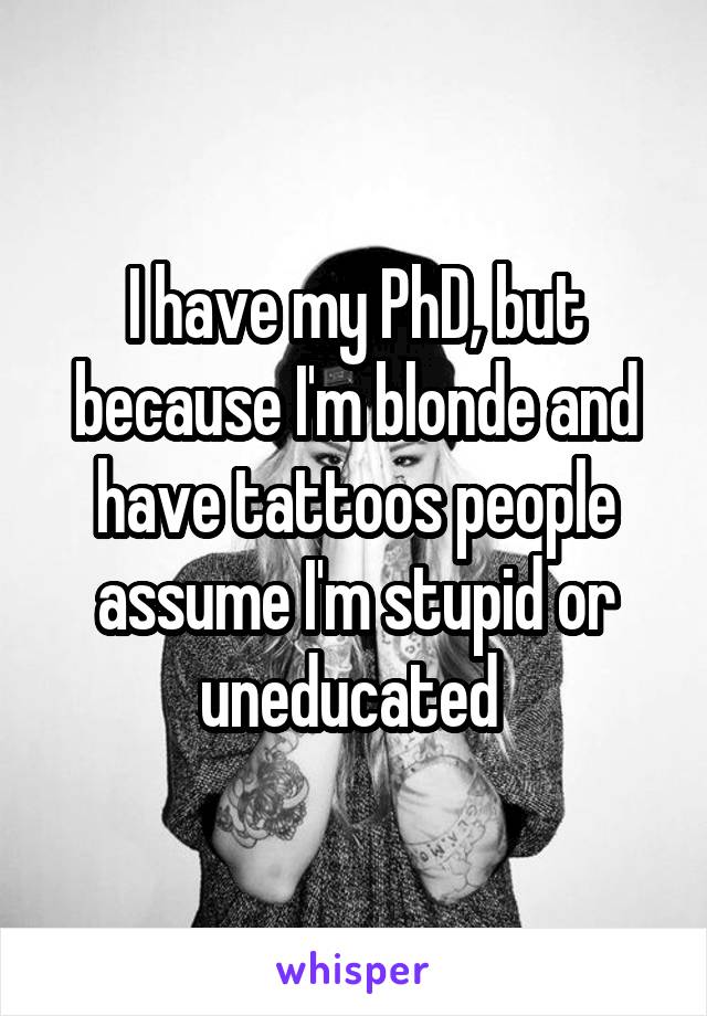 I have my PhD, but because I'm blonde and have tattoos people assume I'm stupid or uneducated 