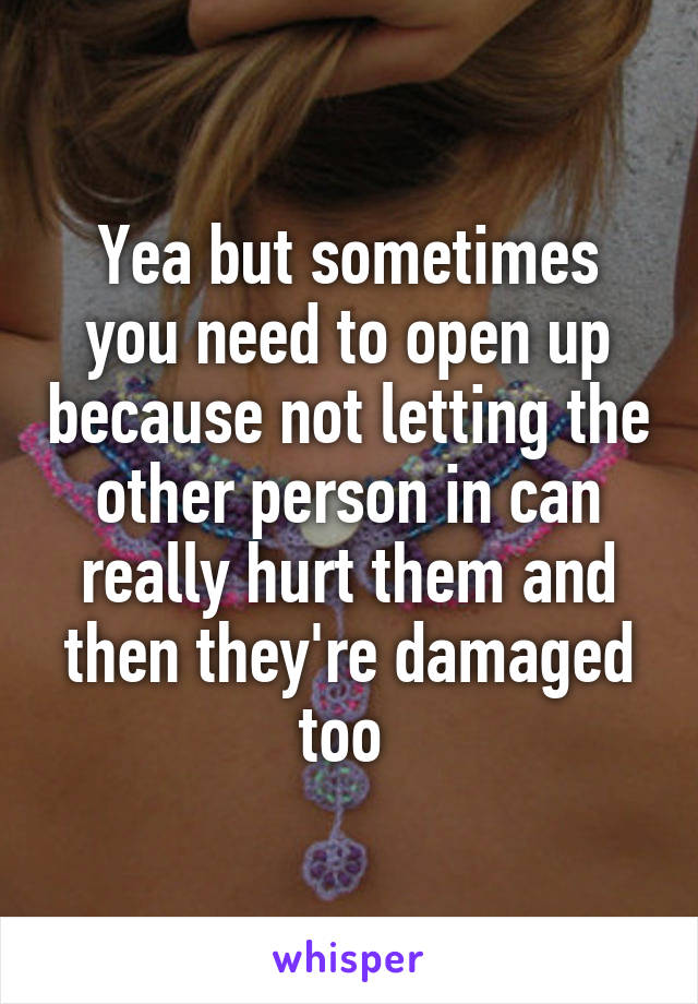 Yea but sometimes you need to open up because not letting the other person in can really hurt them and then they're damaged too 