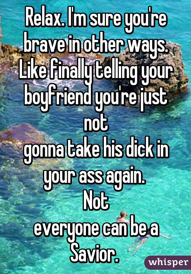 Relax. I'm sure you're brave in other ways. Like finally telling your boyfriend you're just not
gonna take his dick in your ass again. 
Not
everyone can be a Savior. 