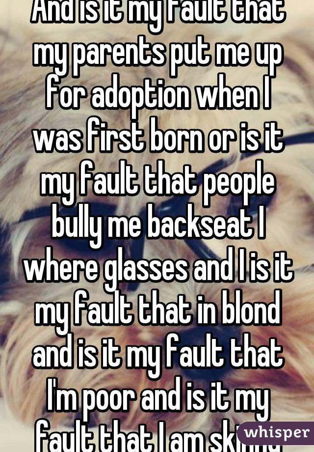 And is it my fault that my parents put me up for adoption when I was first born or is it my fault that people bully me backseat I where glasses and I is it my fault that in blond and is it my fault that I'm poor and is it my fault that I am skinny