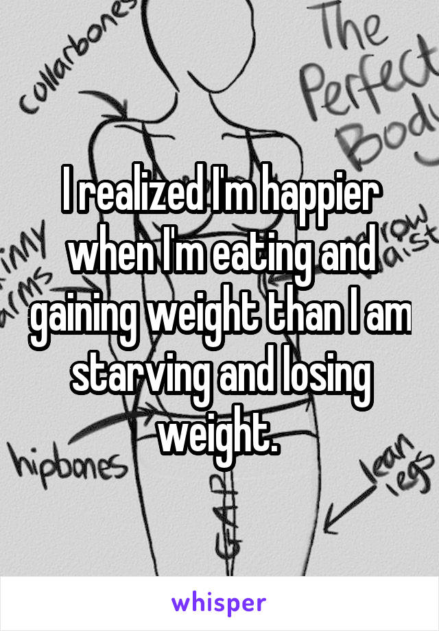 I realized I'm happier when I'm eating and gaining weight than I am starving and losing weight. 