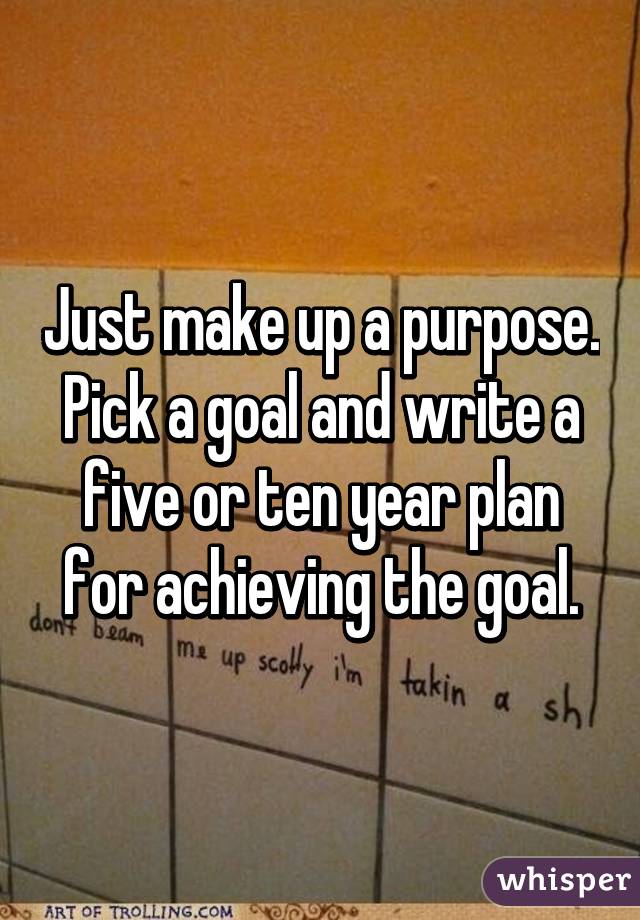 Just make up a purpose. Pick a goal and write a five or ten year plan for achieving the goal.