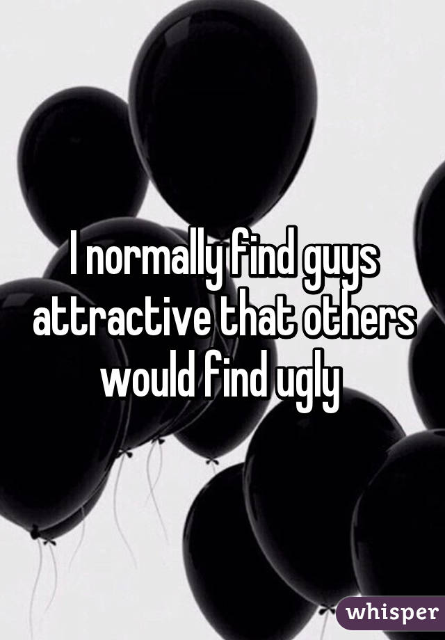 I normally find guys attractive that others would find ugly 