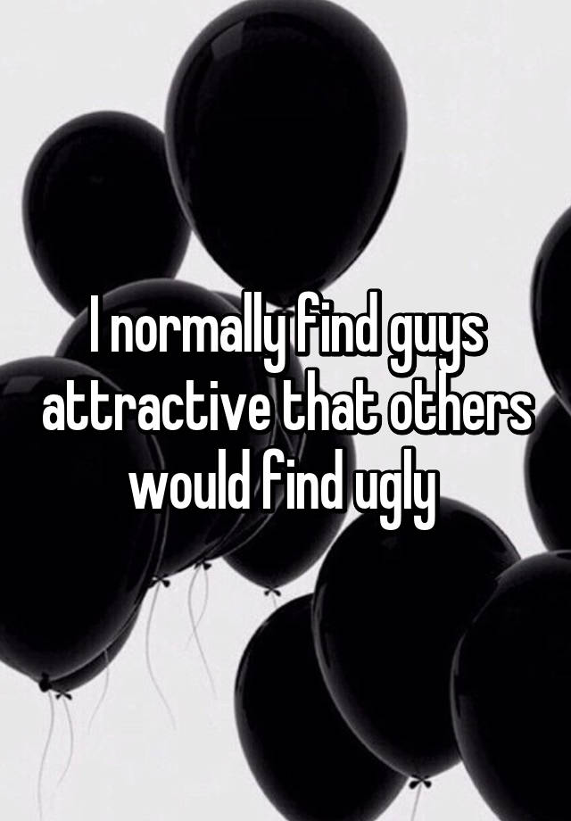 I normally find guys attractive that others would find ugly 