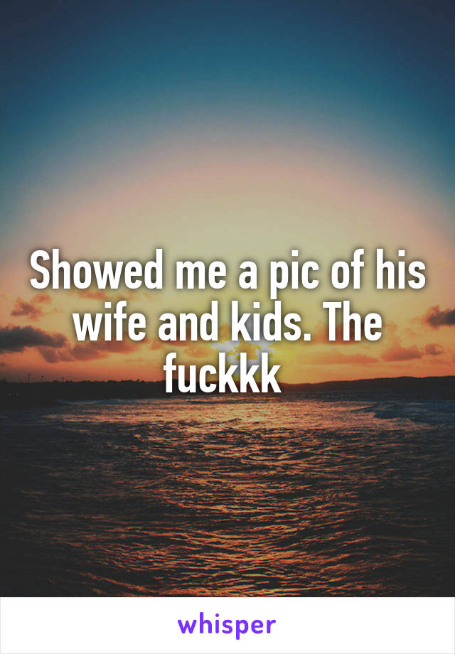Showed me a pic of his wife and kids. The fuckkk 