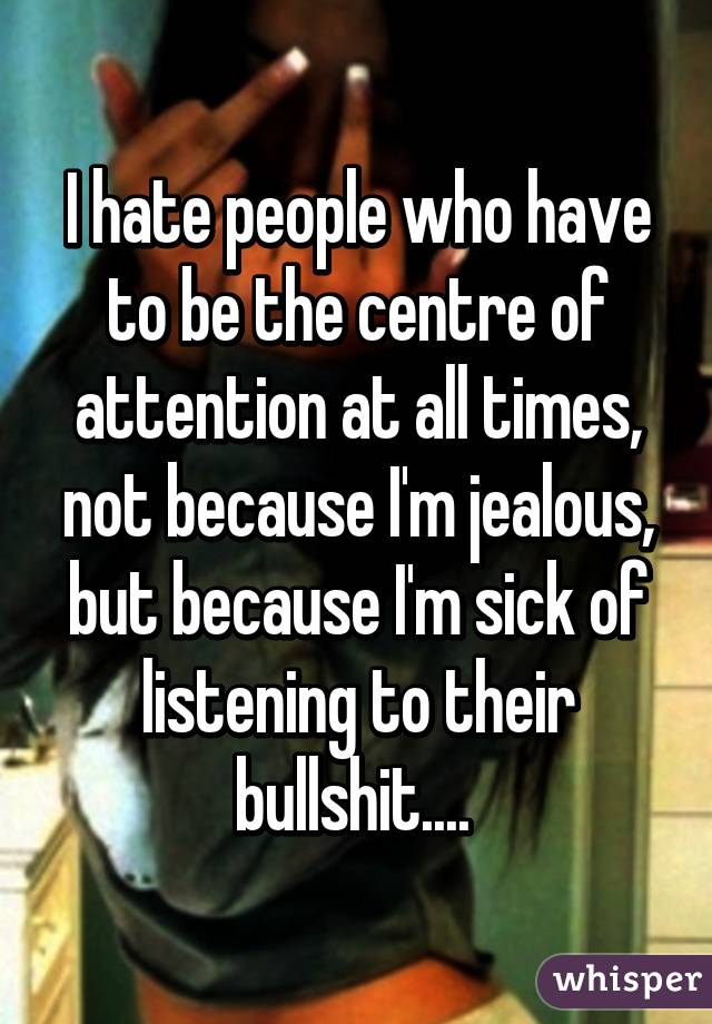 I hate people who have to be the centre of attention at all times, not because I'm jealous, but because I'm sick of listening to their bullshit.... 