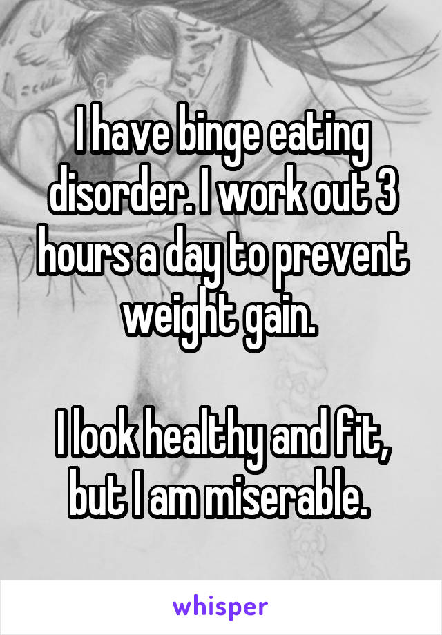 I have binge eating disorder. I work out 3 hours a day to prevent weight gain. 

I look healthy and fit, but I am miserable. 
