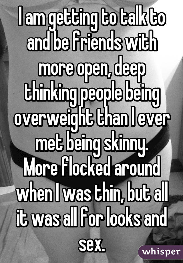 I am getting to talk to and be friends with more open, deep thinking people being overweight than I ever met being skinny.
More flocked around when I was thin, but all it was all for looks and sex.