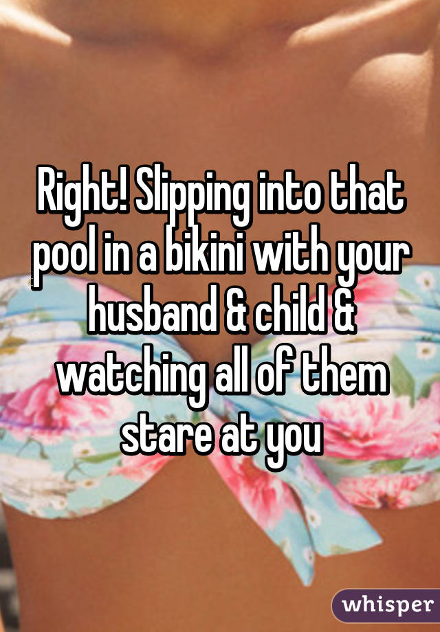 Right! Slipping into that pool in a bikini with your husband & child & watching all of them stare at you