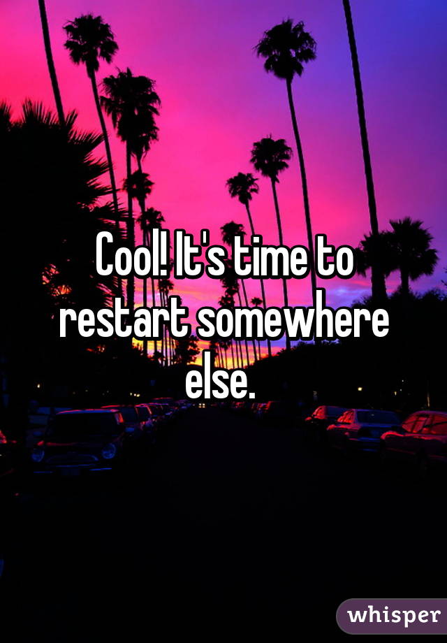 Cool! It's time to restart somewhere else. 