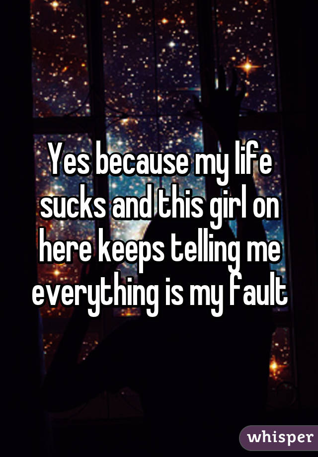 Yes because my life sucks and this girl on here keeps telling me everything is my fault