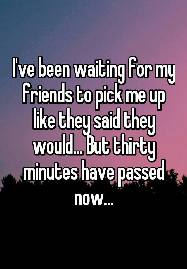 i-ve-been-waiting-for-my-friends-to-pick-me-up-like-they-said-they