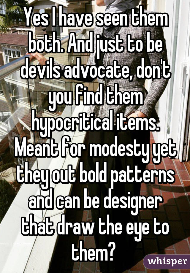 Yes I have seen them both. And just to be devils advocate, don't you find them hypocritical items. Meant for modesty yet they out bold patterns and can be designer that draw the eye to them? 