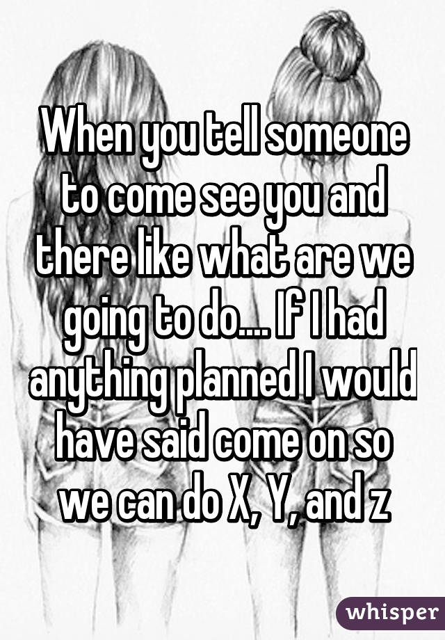 When you tell someone to come see you and there like what are we going to do.... If I had anything planned I would have said come on so we can do X, Y, and z