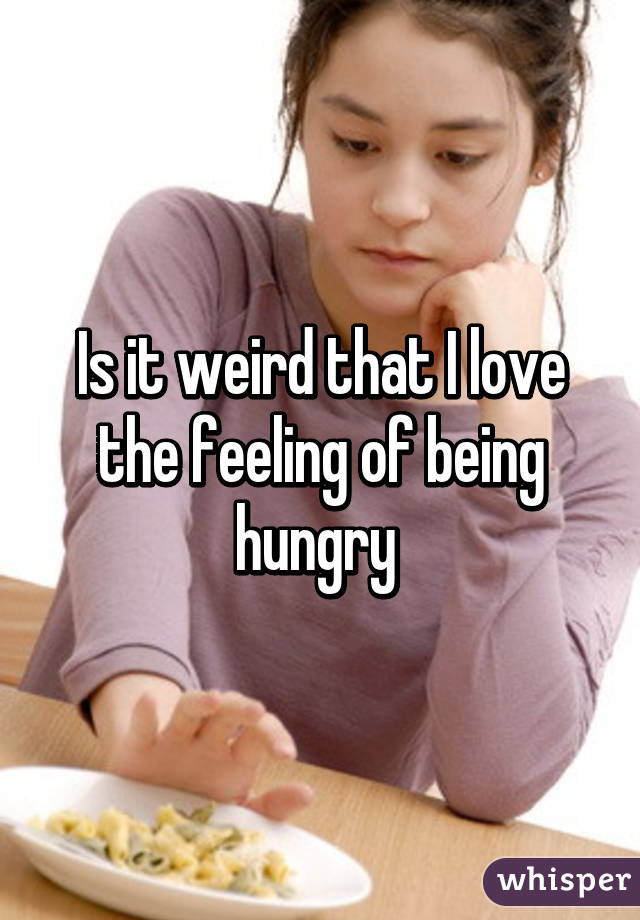 Is it weird that I love the feeling of being hungry 