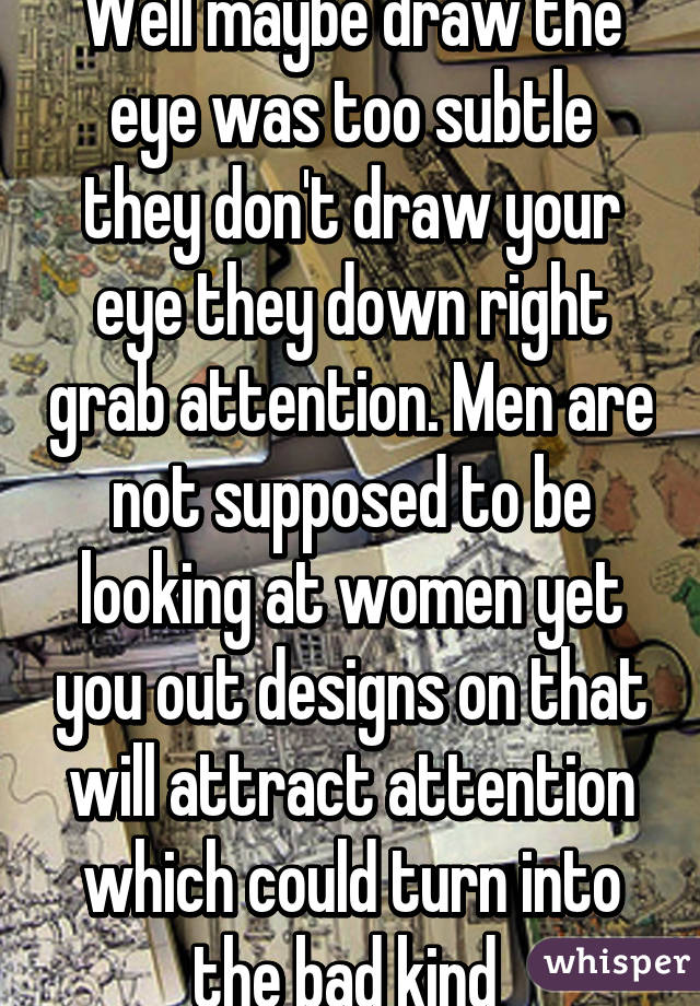 Well maybe draw the eye was too subtle they don't draw your eye they down right grab attention. Men are not supposed to be looking at women yet you out designs on that will attract attention which could turn into the bad kind 