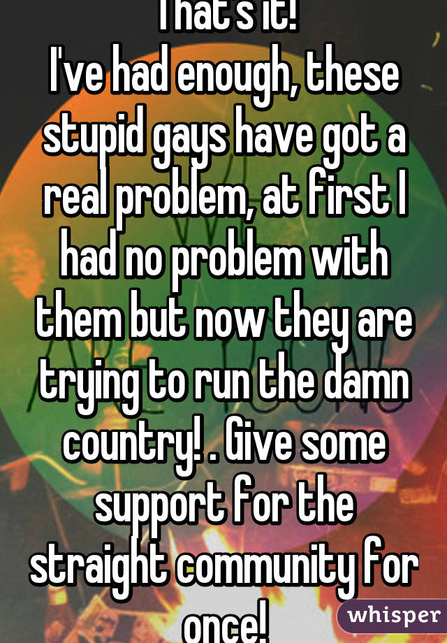 That's it!
I've had enough, these stupid gays have got a real problem, at first I had no problem with them but now they are trying to run the damn country! . Give some support for the straight community for once!