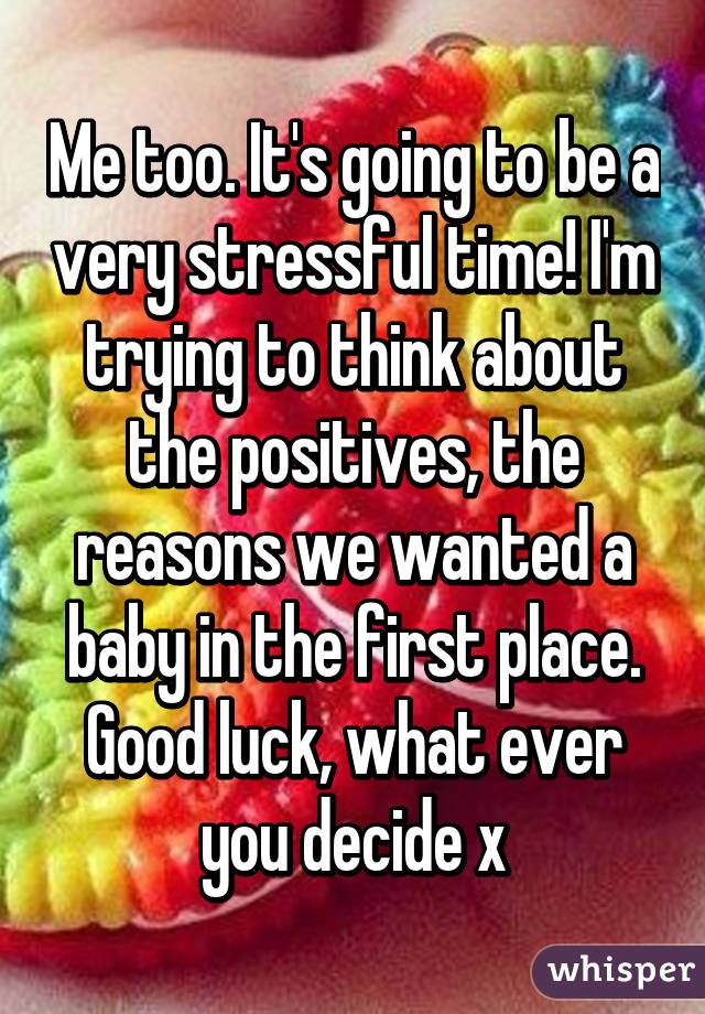Me too. It's going to be a very stressful time! I'm trying to think about the positives, the reasons we wanted a baby in the first place. Good luck, what ever you decide x