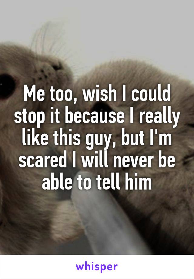 Me too, wish I could stop it because I really like this guy, but I'm scared I will never be able to tell him