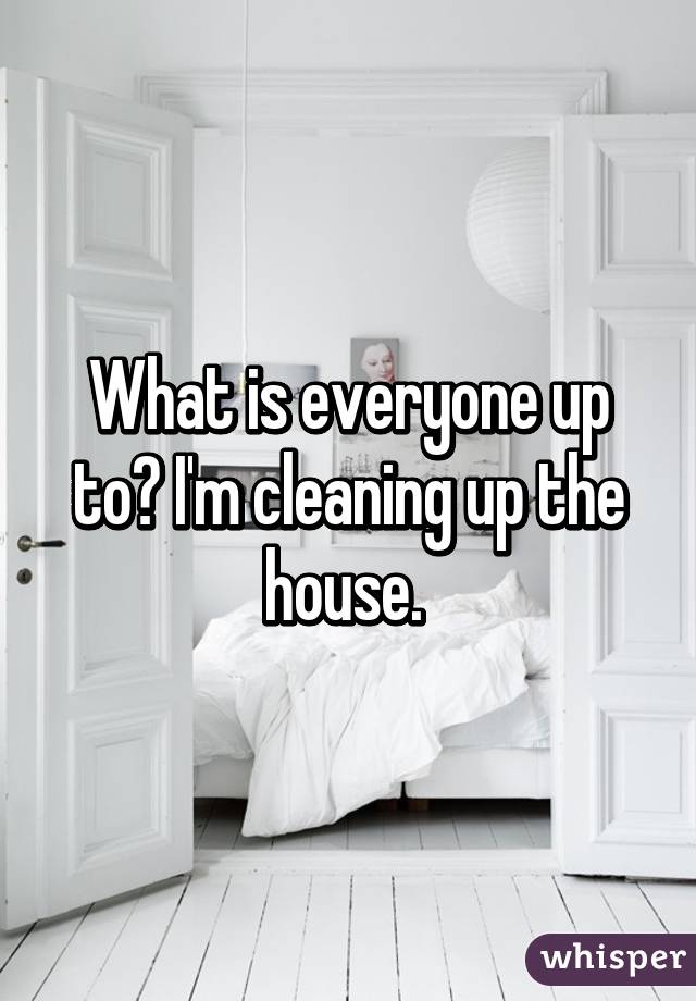 What is everyone up to? I'm cleaning up the house. 
