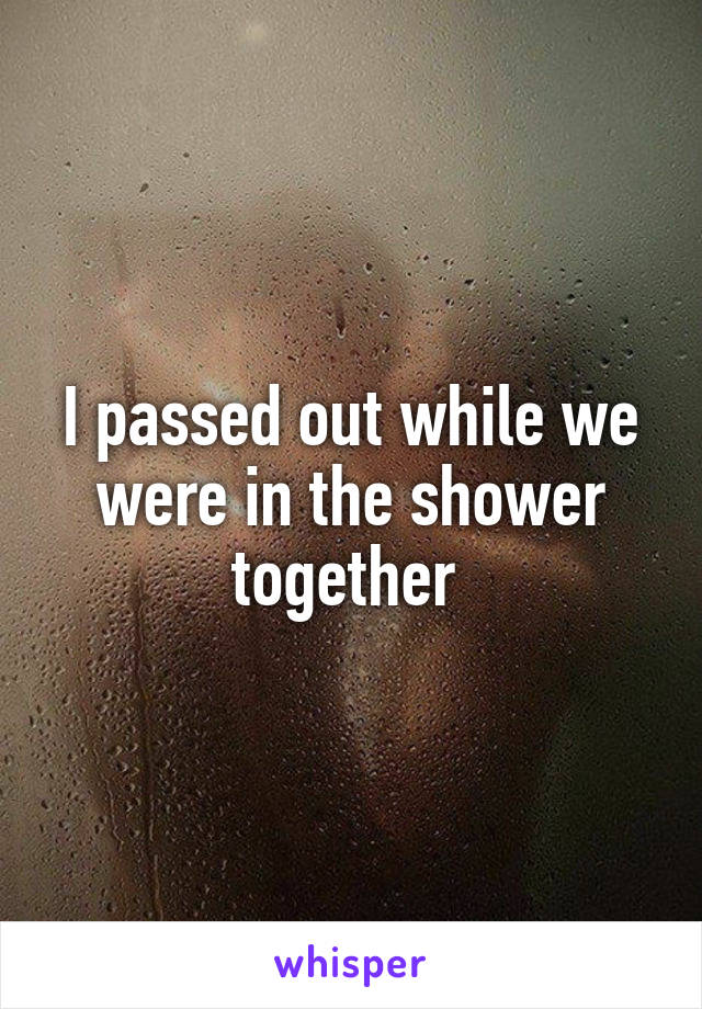 I passed out while we were in the shower together 